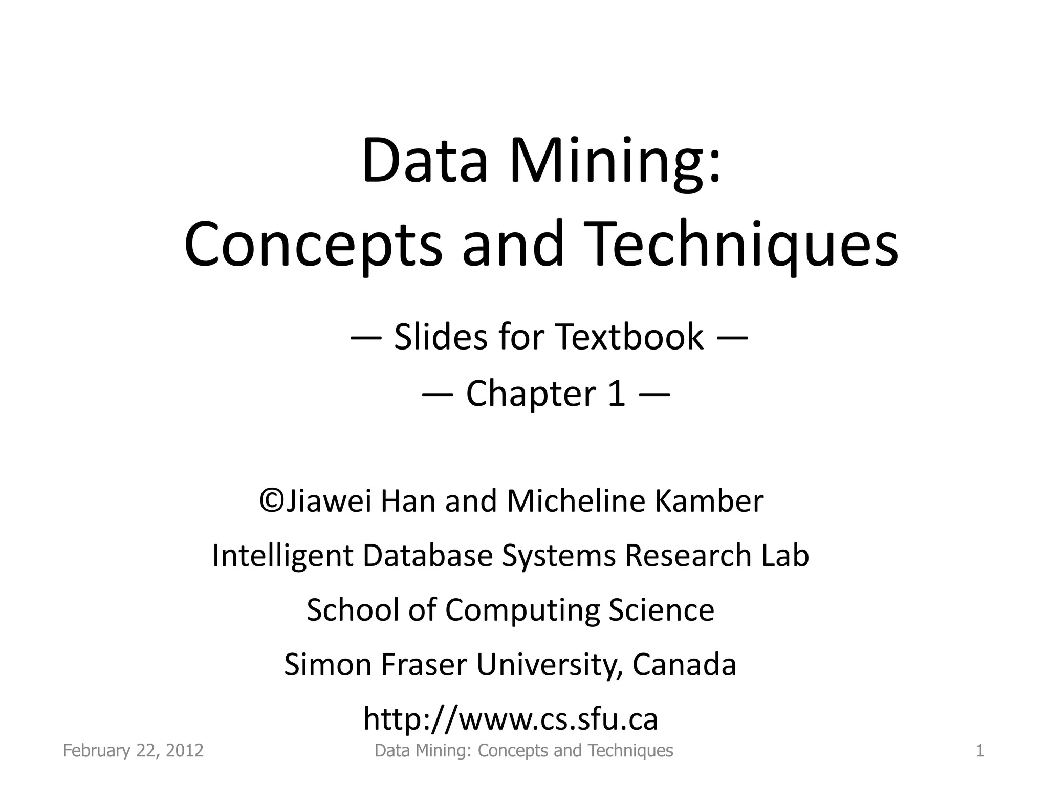 Data Mining:
              Concepts and Techniques
                             — Slides for Textbook —
                                 — Chapter 1 —

                       ©Jiawei Han and Micheline Kamber
                    Intelligent Database Systems Research Lab
                          School of Computing Science
                        Simon Fraser University, Canada
                              http://www.cs.sfu.ca
February 22, 2012              Data Mining: Concepts and Techniques   1
 