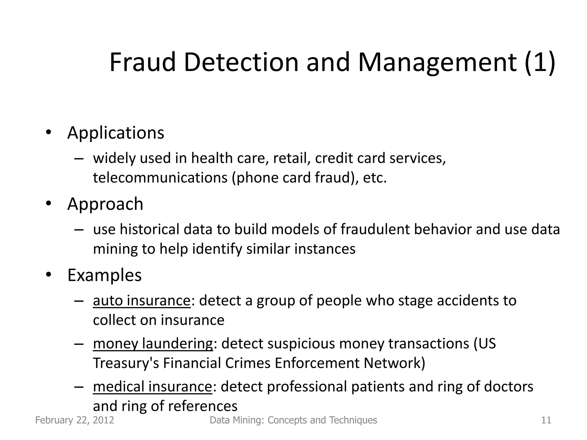 Fraud Detection and Management (1)

  • Applications
        – widely used in health care, retail, credit card services,
          telecommunications (phone card fraud), etc.
  • Approach
        – use historical data to build models of fraudulent behavior and use data
          mining to help identify similar instances
  • Examples
        – auto insurance: detect a group of people who stage accidents to
          collect on insurance
        – money laundering: detect suspicious money transactions (US
          Treasury's Financial Crimes Enforcement Network)
        – medical insurance: detect professional patients and ring of doctors
          and ring of references
February 22, 2012            Data Mining: Concepts and Techniques               11
 