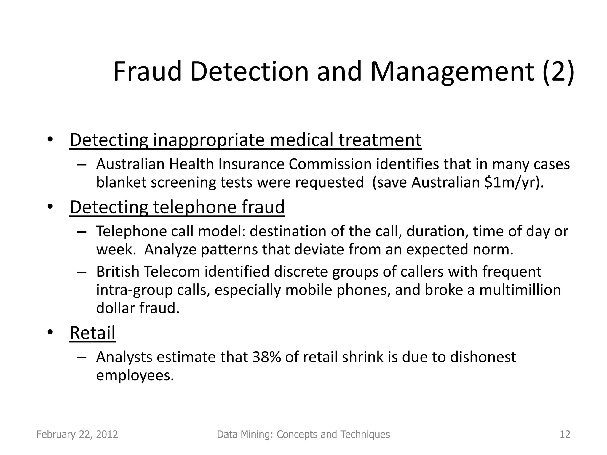 Fraud Detection and Management (2)

  • Detecting inappropriate medical treatment
        – Australian Health Insurance Commission identifies that in many cases
          blanket screening tests were requested (save Australian $1m/yr).
  • Detecting telephone fraud
        – Telephone call model: destination of the call, duration, time of day or
          week. Analyze patterns that deviate from an expected norm.
        – British Telecom identified discrete groups of callers with frequent
          intra-group calls, especially mobile phones, and broke a multimillion
          dollar fraud.
  • Retail
        – Analysts estimate that 38% of retail shrink is due to dishonest
          employees.


February 22, 2012           Data Mining: Concepts and Techniques               12
 