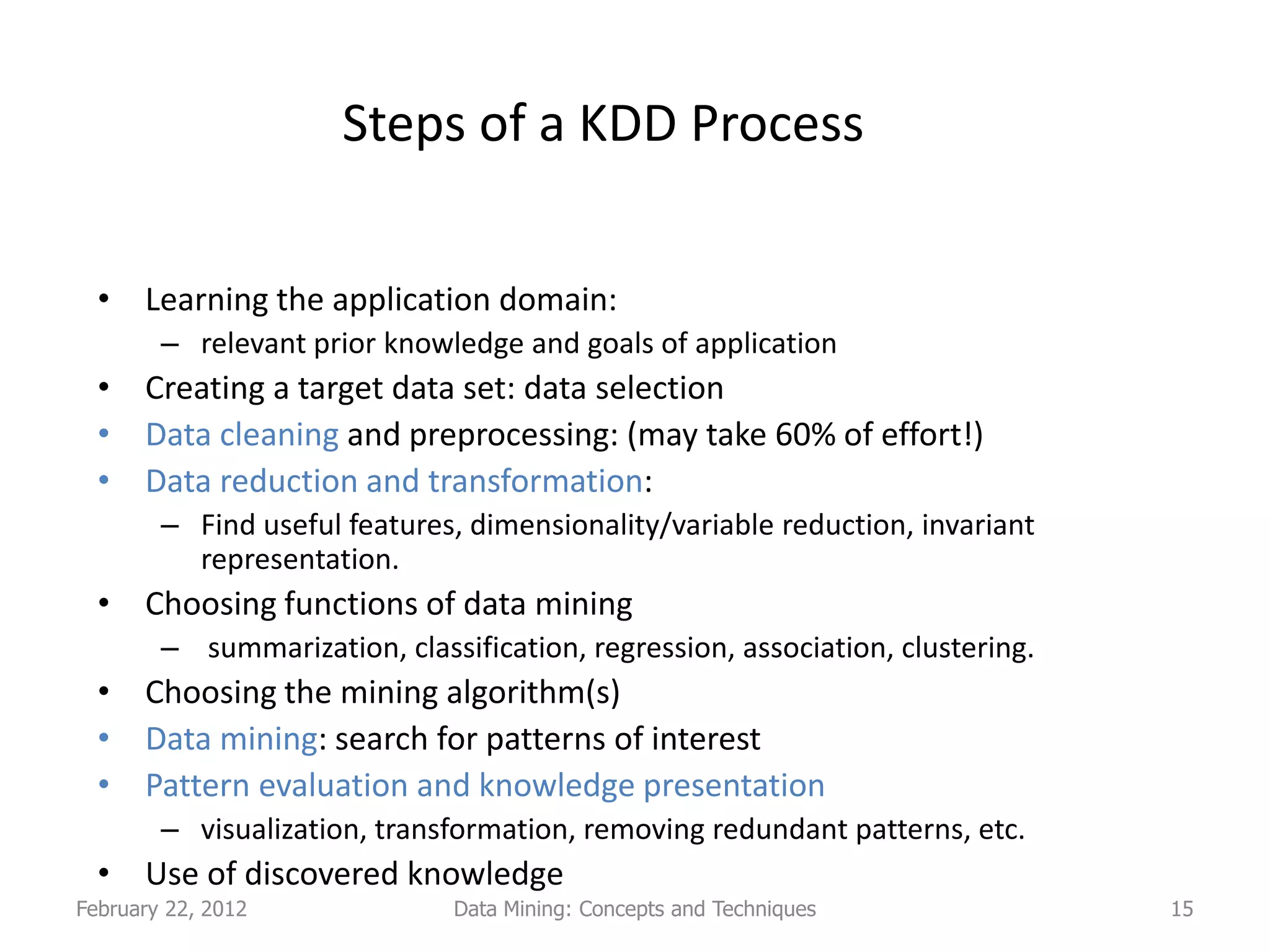 Steps of a KDD Process


  • Learning the application domain:
        – relevant prior knowledge and goals of application
  • Creating a target data set: data selection
  • Data cleaning and preprocessing: (may take 60% of effort!)
  • Data reduction and transformation:
        – Find useful features, dimensionality/variable reduction, invariant
          representation.
  • Choosing functions of data mining
        – summarization, classification, regression, association, clustering.
  • Choosing the mining algorithm(s)
  • Data mining: search for patterns of interest
  • Pattern evaluation and knowledge presentation
        – visualization, transformation, removing redundant patterns, etc.
  • Use of discovered knowledge
February 22, 2012              Data Mining: Concepts and Techniques             15
 