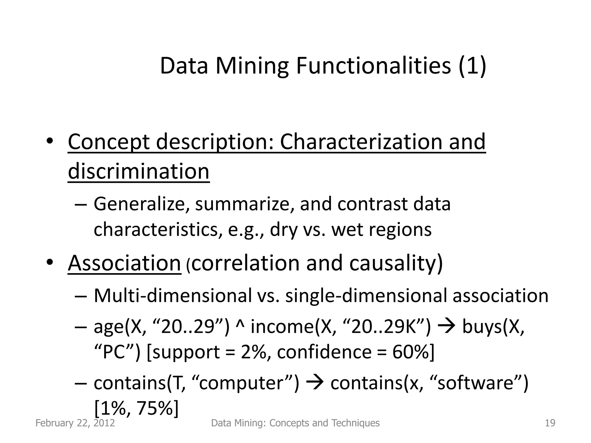 Data Mining Functionalities (1)

  • Concept description: Characterization and
    discrimination
        – Generalize, summarize, and contrast data
          characteristics, e.g., dry vs. wet regions
  • Association (correlation and causality)
        – Multi-dimensional vs. single-dimensional association
        – age(X, “20..29”) ^ income(X, “20..29K”)  buys(X,
          “PC”) [support = 2%, confidence = 60%]
        – contains(T, “computer”)  contains(x, “software”)
          [1%, 75%]
February 22, 2012       Data Mining: Concepts and Techniques   19
 