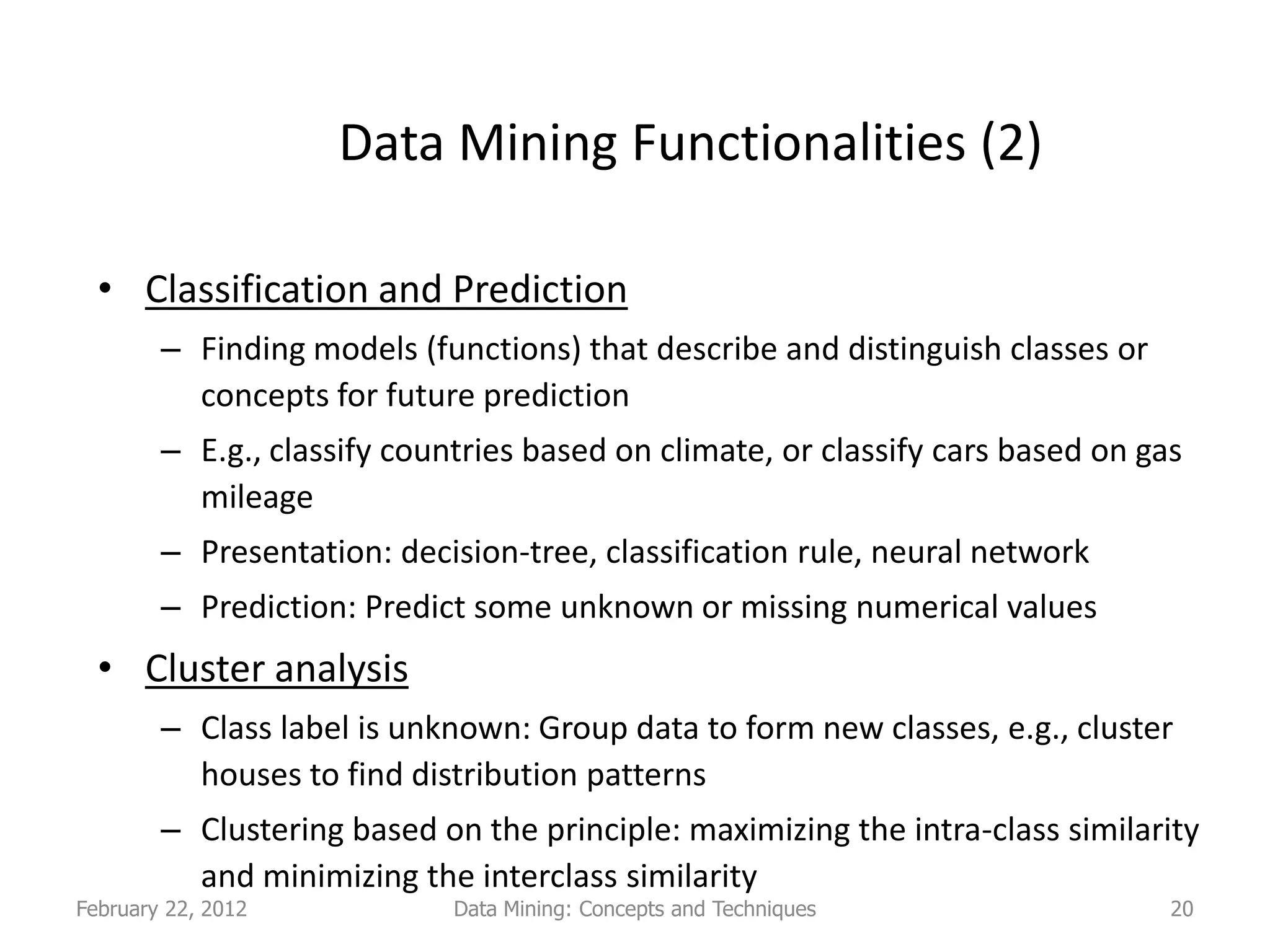 Data Mining Functionalities (2)

  • Classification and Prediction
        – Finding models (functions) that describe and distinguish classes or
          concepts for future prediction
        – E.g., classify countries based on climate, or classify cars based on gas
          mileage
        – Presentation: decision-tree, classification rule, neural network
        – Prediction: Predict some unknown or missing numerical values
  • Cluster analysis
        – Class label is unknown: Group data to form new classes, e.g., cluster
          houses to find distribution patterns
        – Clustering based on the principle: maximizing the intra-class similarity
          and minimizing the interclass similarity
February 22, 2012            Data Mining: Concepts and Techniques                20
 