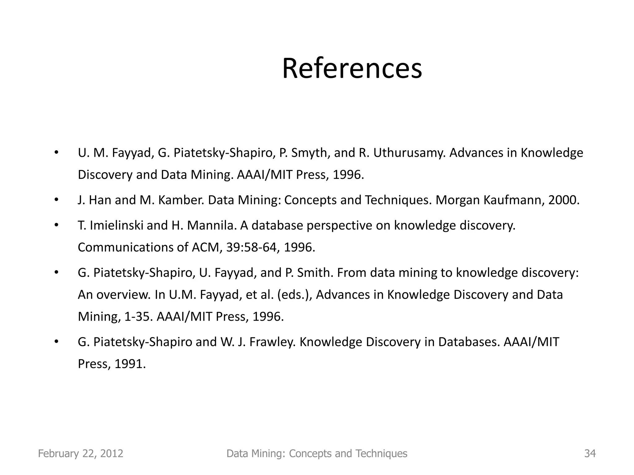 References

   •   U. M. Fayyad, G. Piatetsky-Shapiro, P. Smyth, and R. Uthurusamy. Advances in Knowledge
       Discovery and Data Mining. AAAI/MIT Press, 1996.
   •   J. Han and M. Kamber. Data Mining: Concepts and Techniques. Morgan Kaufmann, 2000.
   •   T. Imielinski and H. Mannila. A database perspective on knowledge discovery.
       Communications of ACM, 39:58-64, 1996.
   •   G. Piatetsky-Shapiro, U. Fayyad, and P. Smith. From data mining to knowledge discovery:
       An overview. In U.M. Fayyad, et al. (eds.), Advances in Knowledge Discovery and Data
       Mining, 1-35. AAAI/MIT Press, 1996.
   •   G. Piatetsky-Shapiro and W. J. Frawley. Knowledge Discovery in Databases. AAAI/MIT
       Press, 1991.




February 22, 2012               Data Mining: Concepts and Techniques                             34
 