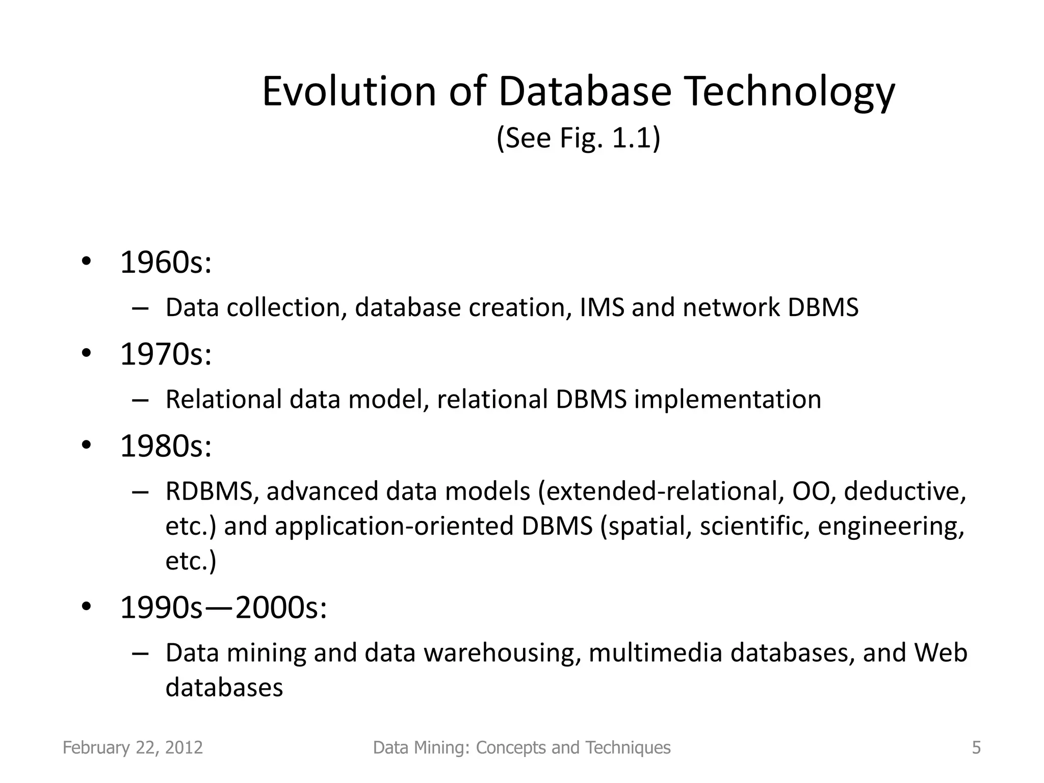 Evolution of Database Technology
                                          (See Fig. 1.1)


  • 1960s:
        – Data collection, database creation, IMS and network DBMS
  • 1970s:
        – Relational data model, relational DBMS implementation
  • 1980s:
        – RDBMS, advanced data models (extended-relational, OO, deductive,
          etc.) and application-oriented DBMS (spatial, scientific, engineering,
          etc.)
  • 1990s—2000s:
        – Data mining and data warehousing, multimedia databases, and Web
          databases
February 22, 2012           Data Mining: Concepts and Techniques                   5
 