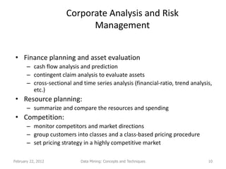 Corporate Analysis and Risk
                             Management


 • Finance planning and asset evaluation
       – cash flow analysis and prediction
       – contingent claim analysis to evaluate assets
       – cross-sectional and time series analysis (financial-ratio, trend analysis,
         etc.)
 • Resource planning:
       – summarize and compare the resources and spending
 • Competition:
       – monitor competitors and market directions
       – group customers into classes and a class-based pricing procedure
       – set pricing strategy in a highly competitive market

February 22, 2012            Data Mining: Concepts and Techniques                10
 