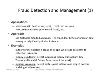 Fraud Detection and Management (1)

  • Applications
        – widely used in health care, retail, credit card services,
          telecommunications (phone card fraud), etc.
  • Approach
        – use historical data to build models of fraudulent behavior and use data
          mining to help identify similar instances
  • Examples
        – auto insurance: detect a group of people who stage accidents to
          collect on insurance
        – money laundering: detect suspicious money transactions (US
          Treasury's Financial Crimes Enforcement Network)
        – medical insurance: detect professional patients and ring of doctors
          and ring of references
February 22, 2012            Data Mining: Concepts and Techniques               11
 