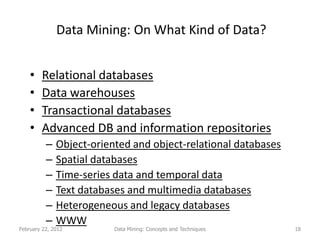 Data Mining: On What Kind of Data?


    •   Relational databases
    •   Data warehouses
    •   Transactional databases
    •   Advanced DB and information repositories
          –   Object-oriented and object-relational databases
          –   Spatial databases
          –   Time-series data and temporal data
          –   Text databases and multimedia databases
          –   Heterogeneous and legacy databases
          –   WWW
February 22, 2012         Data Mining: Concepts and Techniques   18
 