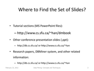 Where to Find the Set of Slides?

     • Tutorial sections (MS PowerPoint files):

           – http://www.cs.sfu.ca/~han/dmbook
     • Other conference presentation slides (.ppt):
           – http://db.cs.sfu.ca/ or http://www.cs.sfu.ca/~han

     • Research papers, DBMiner system, and other related
         information:
           – http://db.cs.sfu.ca/ or http://www.cs.sfu.ca/~han
February 22, 2012           Data Mining: Concepts and Techniques   2
 