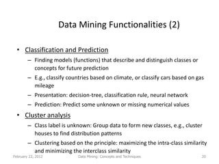 Data Mining Functionalities (2)

  • Classification and Prediction
        – Finding models (functions) that describe and distinguish classes or
          concepts for future prediction
        – E.g., classify countries based on climate, or classify cars based on gas
          mileage
        – Presentation: decision-tree, classification rule, neural network
        – Prediction: Predict some unknown or missing numerical values
  • Cluster analysis
        – Class label is unknown: Group data to form new classes, e.g., cluster
          houses to find distribution patterns
        – Clustering based on the principle: maximizing the intra-class similarity
          and minimizing the interclass similarity
February 22, 2012            Data Mining: Concepts and Techniques                20
 