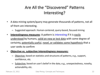 Are All the “Discovered” Patterns
                               Interesting?
 • A data mining system/query may generate thousands of patterns, not all
   of them are interesting.
       – Suggested approach: Human-centered, query-based, focused mining
 • Interestingness measures: A pattern is interesting if it is easily
   understood by humans, valid on new or test data with some degree of
   certainty, potentially useful, novel, or validates some hypothesis that a
   user seeks to confirm
 • Objective vs. subjective interestingness measures:
       – Objective: based on statistics and structures of patterns, e.g., support,
         confidence, etc.
       – Subjective: based on user’s belief in the data, e.g., unexpectedness, novelty,
         actionability, etc.
February 22, 2012              Data Mining: Concepts and Techniques                       22
 