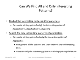 Can We Find All and Only Interesting
                                Patterns?

  • Find all the interesting patterns: Completeness
        – Can a data mining system find all the interesting patterns?
        – Association vs. classification vs. clustering
  • Search for only interesting patterns: Optimization
        – Can a data mining system find only the interesting patterns?
        – Approaches
              • First general all the patterns and then filter out the uninteresting
                ones.
              • Generate only the interesting patterns—mining query optimization

February 22, 2012             Data Mining: Concepts and Techniques                 23
 
