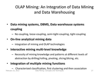 OLAP Mining: An Integration of Data Mining
                    and Data Warehousing

 • Data mining systems, DBMS, Data warehouse systems
   coupling
       – No coupling, loose-coupling, semi-tight-coupling, tight-coupling
 • On-line analytical mining data
       – integration of mining and OLAP technologies
 • Interactive mining multi-level knowledge
       – Necessity of mining knowledge and patterns at different levels of
         abstraction by drilling/rolling, pivoting, slicing/dicing, etc.
 • Integration of multiple mining functions
       – Characterized classification, first clustering and then association
February 22, 2012           Data Mining: Concepts and Techniques               27
 