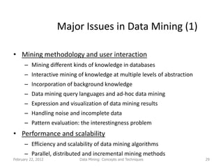 Major Issues in Data Mining (1)

• Mining methodology and user interaction
      – Mining different kinds of knowledge in databases
      – Interactive mining of knowledge at multiple levels of abstraction
      – Incorporation of background knowledge
      – Data mining query languages and ad-hoc data mining
      – Expression and visualization of data mining results
      – Handling noise and incomplete data
      – Pattern evaluation: the interestingness problem
• Performance and scalability
      – Efficiency and scalability of data mining algorithms
      – Parallel, distributed and incremental mining methods
February 22, 2012           Data Mining: Concepts and Techniques            29
 