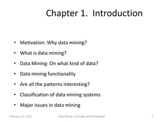 Chapter 1. Introduction

   • Motivation: Why data mining?
   • What is data mining?
   • Data Mining: On what kind of data?
   • Data mining functionality
   • Are all the patterns interesting?
   • Classification of data mining systems
   • Major issues in data mining
February 22, 2012      Data Mining: Concepts and Techniques   3
 