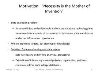 Motivation: “Necessity is the Mother of
                              Invention”

  • Data explosion problem

        – Automated data collection tools and mature database technology lead
            to tremendous amounts of data stored in databases, data warehouses
            and other information repositories

  • We are drowning in data, but starving for knowledge!

  • Solution: Data warehousing and data mining

        – Data warehousing and on-line analytical processing

        – Extraction of interesting knowledge (rules, regularities, patterns,
            constraints) from data in large databases
February 22, 2012            Data Mining: Concepts and Techniques               4
 