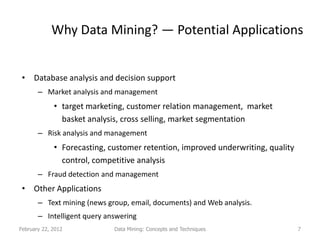 Why Data Mining? — Potential Applications


 • Database analysis and decision support
       – Market analysis and management
             • target marketing, customer relation management, market
               basket analysis, cross selling, market segmentation
       – Risk analysis and management
             • Forecasting, customer retention, improved underwriting, quality
               control, competitive analysis
       – Fraud detection and management
 • Other Applications
       – Text mining (news group, email, documents) and Web analysis.
       – Intelligent query answering
February 22, 2012            Data Mining: Concepts and Techniques                7
 