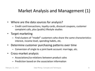 Market Analysis and Management (1)

  • Where are the data sources for analysis?
        – Credit card transactions, loyalty cards, discount coupons, customer
          complaint calls, plus (public) lifestyle studies
  • Target marketing
        – Find clusters of “model” customers who share the same characteristics:
          interest, income level, spending habits, etc.
  • Determine customer purchasing patterns over time
        – Conversion of single to a joint bank account: marriage, etc.
  • Cross-market analysis
        – Associations/co-relations between product sales
        – Prediction based on the association information

February 22, 2012           Data Mining: Concepts and Techniques                8
 