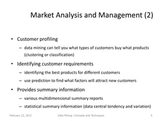 Market Analysis and Management (2)

 • Customer profiling
       – data mining can tell you what types of customers buy what products
           (clustering or classification)

 • Identifying customer requirements
       – identifying the best products for different customers
       – use prediction to find what factors will attract new customers

 • Provides summary information
       – various multidimensional summary reports
       – statistical summary information (data central tendency and variation)
February 22, 2012              Data Mining: Concepts and Techniques           9
 