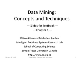 Data Mining:
              Concepts and Techniques
                             — Slides for Textbook —
                                 — Chapter 1 —

                       ©Jiawei Han and Micheline Kamber
                    Intelligent Database Systems Research Lab
                          School of Computing Science
                        Simon Fraser University, Canada
                              http://www.cs.sfu.ca
February 22, 2012              Data Mining: Concepts and Techniques   1
 