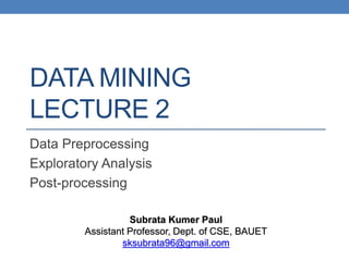 DATA MINING
LECTURE 2
Data Preprocessing
Exploratory Analysis
Post-processing
Subrata Kumer Paul
Assistant Professor, Dept. of CSE, BAUET
sksubrata96@gmail.com
 