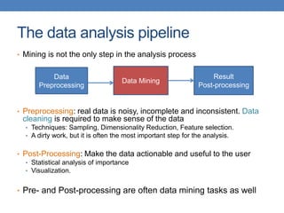 The data analysis pipeline
• Mining is not the only step in the analysis process
• Preprocessing: real data is noisy, incomplete and inconsistent. Data
cleaning is required to make sense of the data
• Techniques: Sampling, Dimensionality Reduction, Feature selection.
• A dirty work, but it is often the most important step for the analysis.
• Post-Processing: Make the data actionable and useful to the user
• Statistical analysis of importance
• Visualization.
• Pre- and Post-processing are often data mining tasks as well
Data
Preprocessing
Data Mining
Result
Post-processing
 