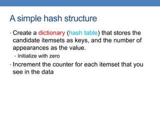 A simple hash structure
• Create a dictionary (hash table) that stores the
candidate itemsets as keys, and the number of
appearances as the value.
• Initialize with zero
• Increment the counter for each itemset that you
see in the data
 