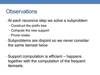 Observations
• At each recursive step we solve a subproblem
• Construct the prefix tree
• Compute the new support
• Prune nodes
• Subproblems are disjoint so we never consider
the same itemset twice
• Support computation is efficient – happens
together with the computation of the frequent
itemsets.
 