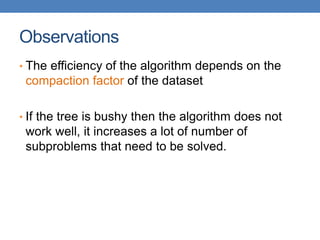 Observations
• The efficiency of the algorithm depends on the
compaction factor of the dataset
• If the tree is bushy then the algorithm does not
work well, it increases a lot of number of
subproblems that need to be solved.
 