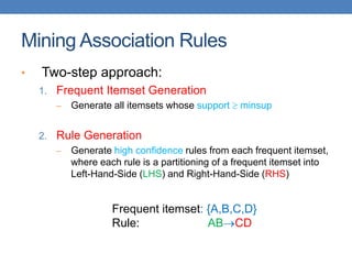 Mining Association Rules
• Two-step approach:
1. Frequent Itemset Generation
– Generate all itemsets whose support  minsup
2. Rule Generation
– Generate high confidence rules from each frequent itemset,
where each rule is a partitioning of a frequent itemset into
Left-Hand-Side (LHS) and Right-Hand-Side (RHS)
Frequent itemset: {A,B,C,D}
Rule: ABCD
 