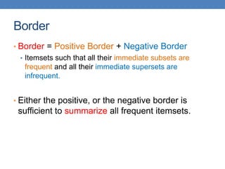 Border
• Border = Positive Border + Negative Border
• Itemsets such that all their immediate subsets are
frequent and all their immediate supersets are
infrequent.
• Either the positive, or the negative border is
sufficient to summarize all frequent itemsets.
 