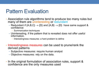 Pattern Evaluation
• Association rule algorithms tend to produce too many rules but
many of them are uninteresting or redundant
• Redundant if {A,B,C}  {D} and {A,B}  {D} have same support &
confidence
• Summarization techniques
• Uninteresting, if the pattern that is revealed does not offer useful
information.
• Interestingness measures: a hard problem to define
• Interestingness measures can be used to prune/rank the
derived patterns
• Subjective measures: require human analyst
• Objective measures: rely on the data.
• In the original formulation of association rules, support &
confidence are the only measures used
 