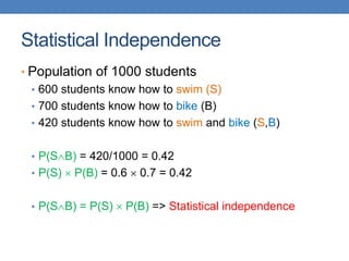 Statistical Independence
• Population of 1000 students
• 600 students know how to swim (S)
• 700 students know how to bike (B)
• 420 students know how to swim and bike (S,B)
• P(SB) = 420/1000 = 0.42
• P(S)  P(B) = 0.6  0.7 = 0.42
• P(SB) = P(S)  P(B) => Statistical independence
 