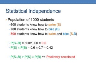Statistical Independence
• Population of 1000 students
• 600 students know how to swim (S)
• 700 students know how to bike (B)
• 500 students know how to swim and bike (S,B)
• P(SB) = 500/1000 = 0.5
• P(S)  P(B) = 0.6  0.7 = 0.42
• P(SB) > P(S)  P(B) => Positively correlated
 