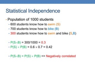 Statistical Independence
• Population of 1000 students
• 600 students know how to swim (S)
• 700 students know how to bike (B)
• 300 students know how to swim and bike (S,B)
• P(SB) = 300/1000 = 0.3
• P(S)  P(B) = 0.6  0.7 = 0.42
• P(SB) < P(S)  P(B) => Negatively correlated
 