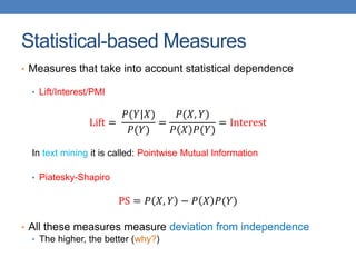 Statistical-based Measures
• Measures that take into account statistical dependence
• Lift/Interest/PMI
Lift =
𝑃(𝑌|𝑋)
𝑃(𝑌)
=
𝑃(𝑋, 𝑌)
𝑃 𝑋 𝑃(𝑌)
= Interest
In text mining it is called: Pointwise Mutual Information
• Piatesky-Shapiro
PS = 𝑃 𝑋, 𝑌 − 𝑃 𝑋 𝑃(𝑌)
• All these measures measure deviation from independence
• The higher, the better (why?)
 