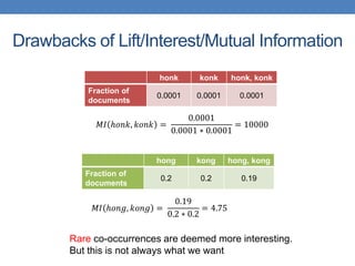 Drawbacks of Lift/Interest/Mutual Information
honk konk honk, konk
Fraction of
documents
0.0001 0.0001 0.0001
𝑀𝐼 ℎ𝑜𝑛𝑘, 𝑘𝑜𝑛𝑘 =
0.0001
0.0001 ∗ 0.0001
= 10000
hong kong hong, kong
Fraction of
documents
0.2 0.2 0.19
𝑀𝐼 ℎ𝑜𝑛𝑔, 𝑘𝑜𝑛𝑔 =
0.19
0.2 ∗ 0.2
= 4.75
Rare co-occurrences are deemed more interesting.
But this is not always what we want
 