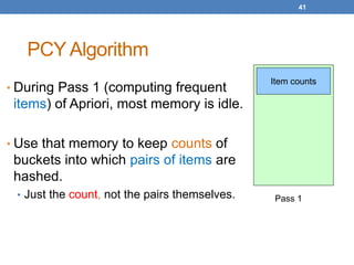 41
PCY Algorithm
• During Pass 1 (computing frequent
items) of Apriori, most memory is idle.
• Use that memory to keep counts of
buckets into which pairs of items are
hashed.
• Just the count, not the pairs themselves.
Item counts
Pass 1
 