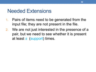 42
Needed Extensions
1. Pairs of items need to be generated from the
input file; they are not present in the file.
2. We are not just interested in the presence of a
pair, but we need to see whether it is present
at least s (support) times.
 
