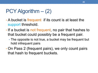 43
PCY Algorithm – (2)
• A bucket is frequent if its count is at least the
support threshold.
• If a bucket is not frequent, no pair that hashes to
that bucket could possibly be a frequent pair.
• The opposite is not true, a bucket may be frequent but
hold infrequent pairs
• On Pass 2 (frequent pairs), we only count pairs
that hash to frequent buckets.
 