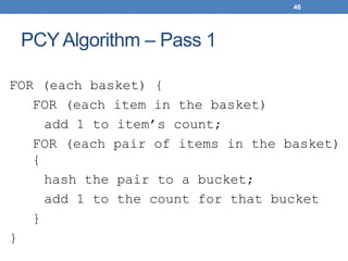 46
PCY Algorithm – Pass 1
FOR (each basket) {
FOR (each item in the basket)
add 1 to item’s count;
FOR (each pair of items in the basket)
{
hash the pair to a bucket;
add 1 to the count for that bucket
}
}
 