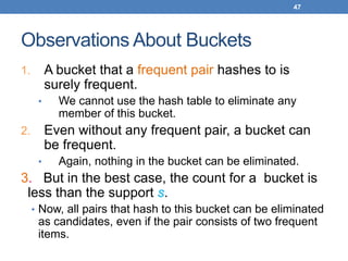 47
Observations About Buckets
1. A bucket that a frequent pair hashes to is
surely frequent.
• We cannot use the hash table to eliminate any
member of this bucket.
2. Even without any frequent pair, a bucket can
be frequent.
• Again, nothing in the bucket can be eliminated.
3. But in the best case, the count for a bucket is
less than the support s.
• Now, all pairs that hash to this bucket can be eliminated
as candidates, even if the pair consists of two frequent
items.
 