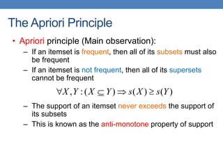 The Apriori Principle
• Apriori principle (Main observation):
– If an itemset is frequent, then all of its subsets must also
be frequent
– If an itemset is not frequent, then all of its supersets
cannot be frequent
– The support of an itemset never exceeds the support of
its subsets
– This is known as the anti-monotone property of support
)
(
)
(
)
(
:
, Y
s
X
s
Y
X
Y
X 



 