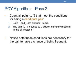 50
PCY Algorithm – Pass 2
• Count all pairs {i, j } that meet the conditions
for being a candidate pair:
1. Both i and j are frequent items.
2. The pair {i, j }, hashes to a bucket number whose bit
in the bit vector is 1.
• Notice both these conditions are necessary for
the pair to have a chance of being frequent.
 
