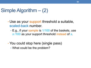 54
Simple Algorithm – (2)
• Use as your support threshold a suitable,
scaled-back number.
• E.g., if your sample is 1/100 of the baskets, use
s /100 as your support threshold instead of s.
• You could stop here (single pass)
• What could be the problem?
 