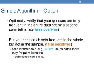 55
Simple Algorithm – Option
• Optionally, verify that your guesses are truly
frequent in the entire data set by a second
pass (eliminate false positives)
• But you don’t catch sets frequent in the whole
but not in the sample. (false negatives)
• Smaller threshold, e.g., s /125, helps catch more
truly frequent itemsets.
• But requires more space.
 