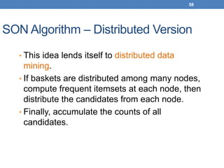 58
SON Algorithm – Distributed Version
• This idea lends itself to distributed data
mining.
• If baskets are distributed among many nodes,
compute frequent itemsets at each node, then
distribute the candidates from each node.
• Finally, accumulate the counts of all
candidates.
 
