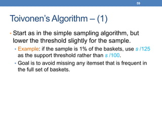 59
Toivonen’s Algorithm – (1)
• Start as in the simple sampling algorithm, but
lower the threshold slightly for the sample.
• Example: if the sample is 1% of the baskets, use s /125
as the support threshold rather than s /100.
• Goal is to avoid missing any itemset that is frequent in
the full set of baskets.
 