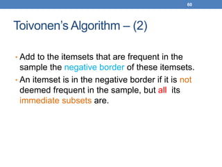 60
Toivonen’s Algorithm – (2)
• Add to the itemsets that are frequent in the
sample the negative border of these itemsets.
• An itemset is in the negative border if it is not
deemed frequent in the sample, but all its
immediate subsets are.
 