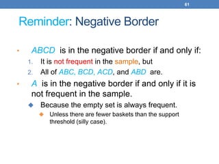 61
Reminder: Negative Border
• ABCD is in the negative border if and only if:
1. It is not frequent in the sample, but
2. All of ABC, BCD, ACD, and ABD are.
• A is in the negative border if and only if it is
not frequent in the sample.
 Because the empty set is always frequent.
 Unless there are fewer baskets than the support
threshold (silly case).
 