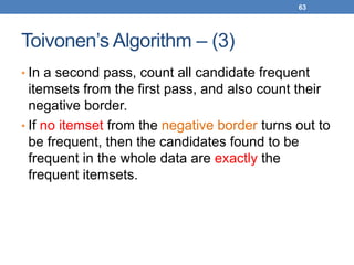 63
Toivonen’s Algorithm – (3)
• In a second pass, count all candidate frequent
itemsets from the first pass, and also count their
negative border.
• If no itemset from the negative border turns out to
be frequent, then the candidates found to be
frequent in the whole data are exactly the
frequent itemsets.
 